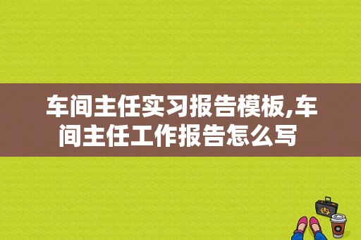 车间主任实习报告模板,车间主任工作报告怎么写 