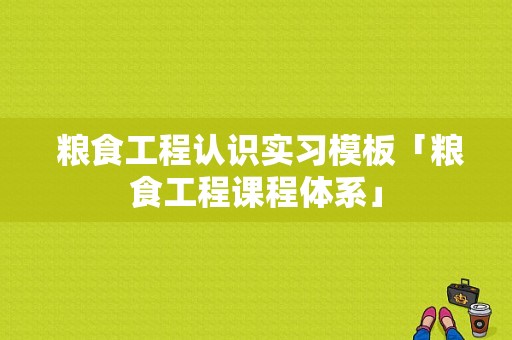  粮食工程认识实习模板「粮食工程课程体系」